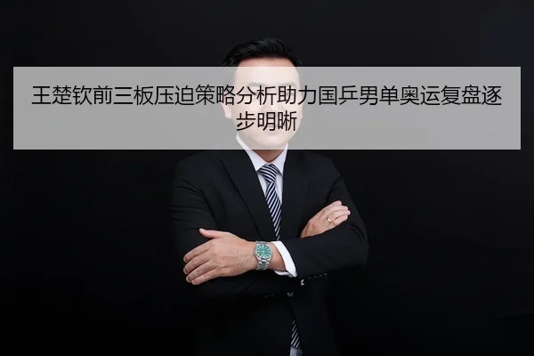 王楚钦前三板压迫策略分析助力国乒男单奥运复盘逐步明晰