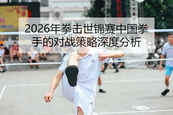 2026年拳击世锦赛中国拳手的对战策略深度分析