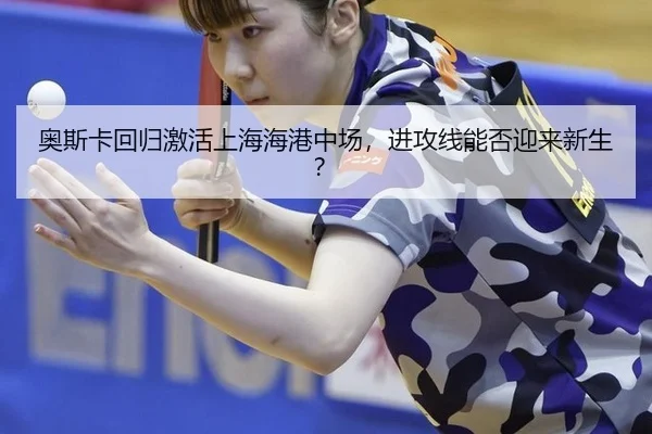奥斯卡回归激活上海海港中场，进攻线能否迎来新生？