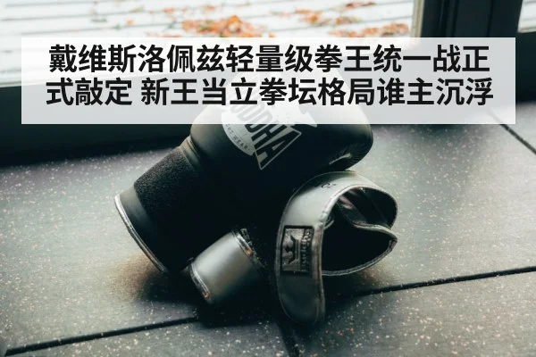戴维斯洛佩兹轻量级拳王统一战正式敲定 新王当立拳坛格局谁主沉浮