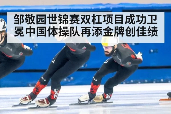 邹敬园世锦赛双杠项目成功卫冕中国体操队再添金牌创佳绩