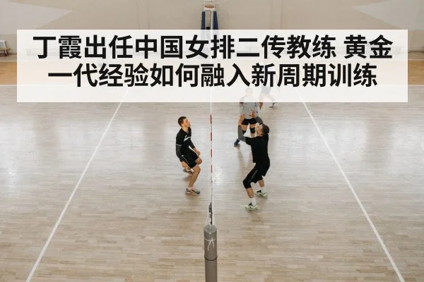 丁霞出任中国女排二传教练 黄金一代经验如何融入新周期训练